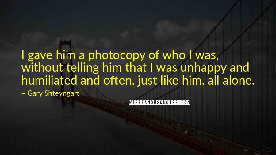 Gary Shteyngart Quotes: I gave him a photocopy of who I was, without telling him that I was unhappy and humiliated and often, just like him, all alone.