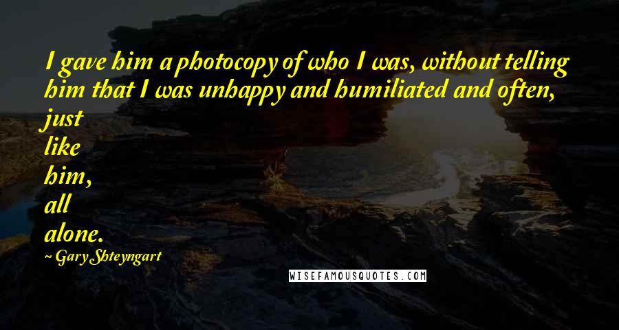 Gary Shteyngart Quotes: I gave him a photocopy of who I was, without telling him that I was unhappy and humiliated and often, just like him, all alone.