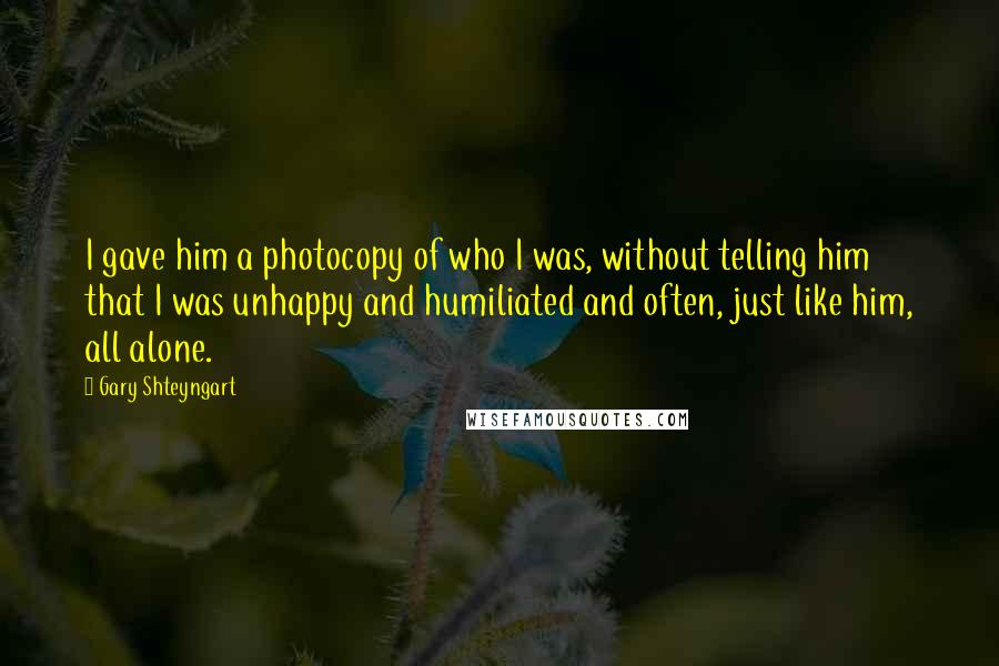 Gary Shteyngart Quotes: I gave him a photocopy of who I was, without telling him that I was unhappy and humiliated and often, just like him, all alone.