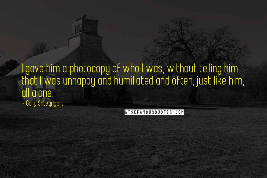 Gary Shteyngart Quotes: I gave him a photocopy of who I was, without telling him that I was unhappy and humiliated and often, just like him, all alone.