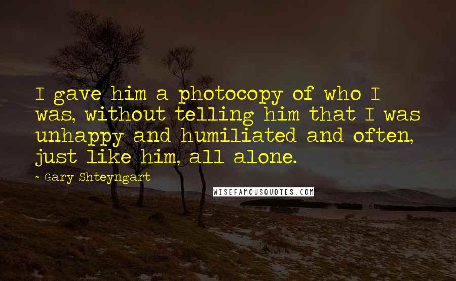 Gary Shteyngart Quotes: I gave him a photocopy of who I was, without telling him that I was unhappy and humiliated and often, just like him, all alone.