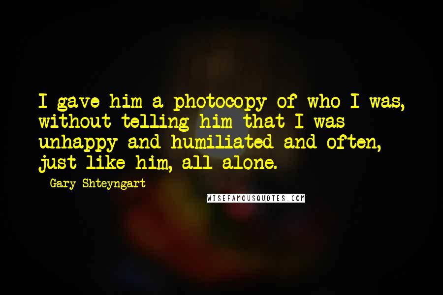 Gary Shteyngart Quotes: I gave him a photocopy of who I was, without telling him that I was unhappy and humiliated and often, just like him, all alone.