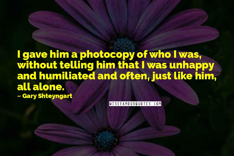 Gary Shteyngart Quotes: I gave him a photocopy of who I was, without telling him that I was unhappy and humiliated and often, just like him, all alone.