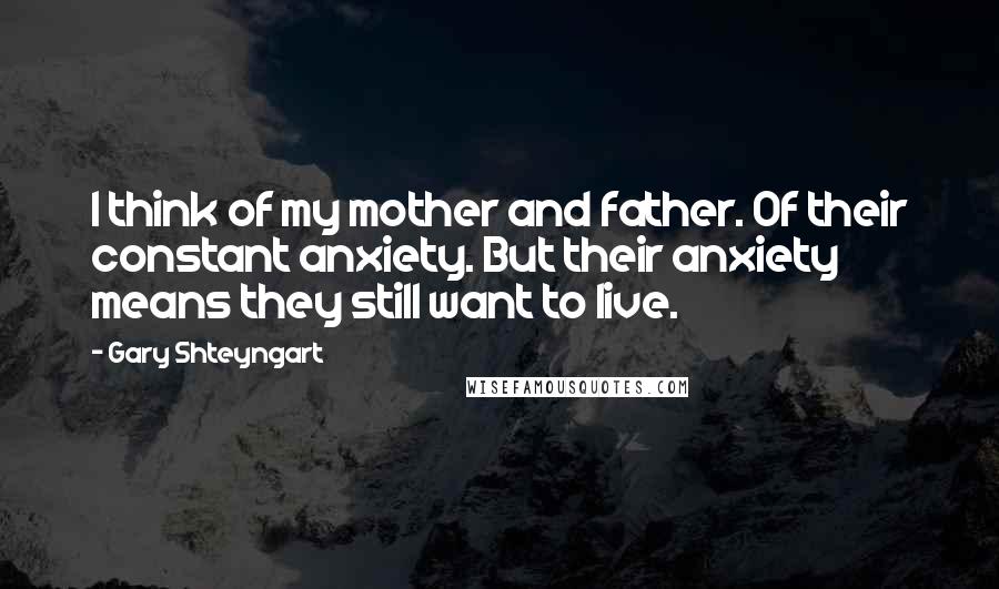 Gary Shteyngart Quotes: I think of my mother and father. Of their constant anxiety. But their anxiety means they still want to live.