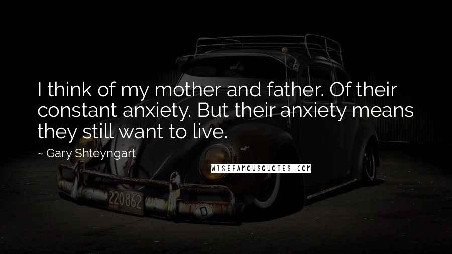 Gary Shteyngart Quotes: I think of my mother and father. Of their constant anxiety. But their anxiety means they still want to live.
