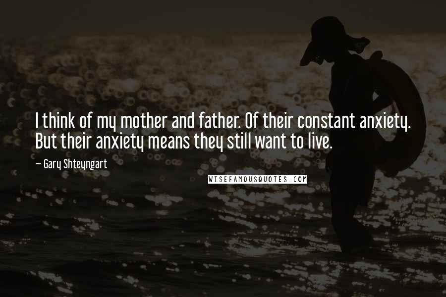 Gary Shteyngart Quotes: I think of my mother and father. Of their constant anxiety. But their anxiety means they still want to live.