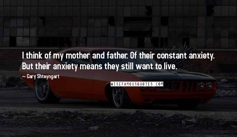 Gary Shteyngart Quotes: I think of my mother and father. Of their constant anxiety. But their anxiety means they still want to live.