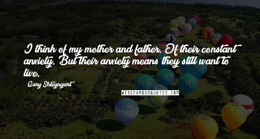 Gary Shteyngart Quotes: I think of my mother and father. Of their constant anxiety. But their anxiety means they still want to live.