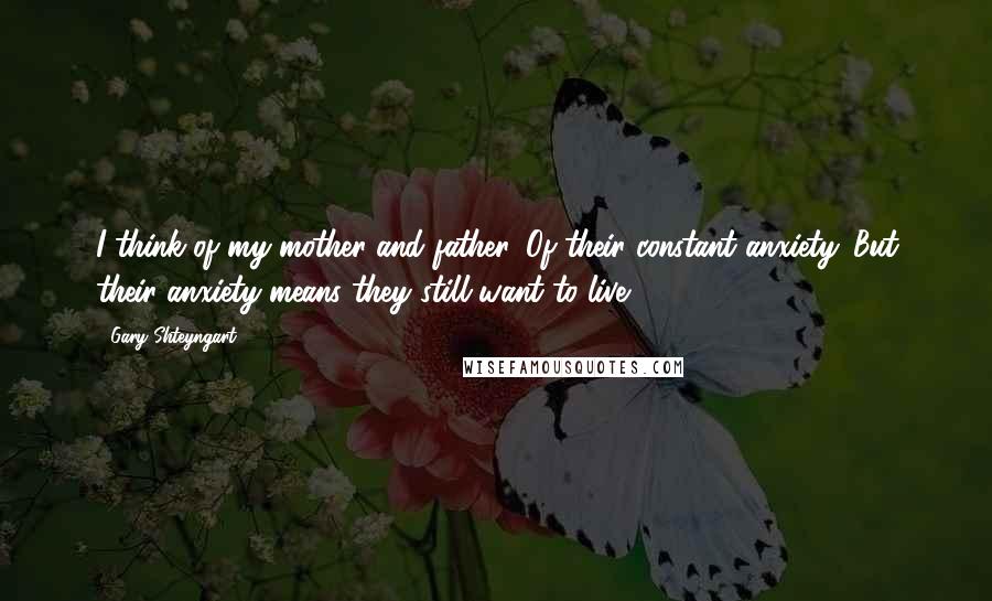 Gary Shteyngart Quotes: I think of my mother and father. Of their constant anxiety. But their anxiety means they still want to live.