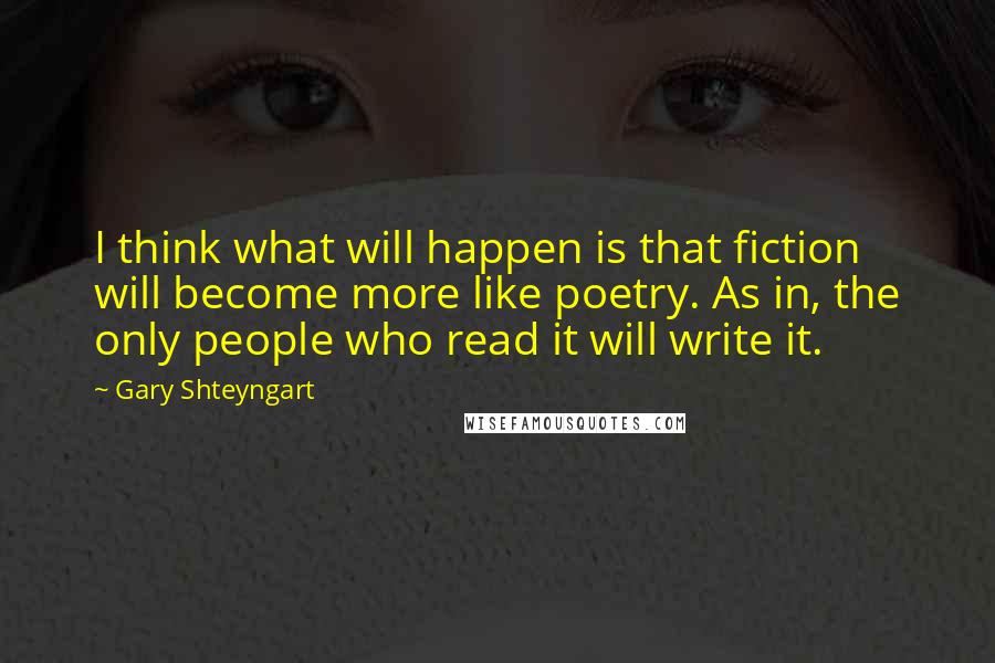 Gary Shteyngart Quotes: I think what will happen is that fiction will become more like poetry. As in, the only people who read it will write it.