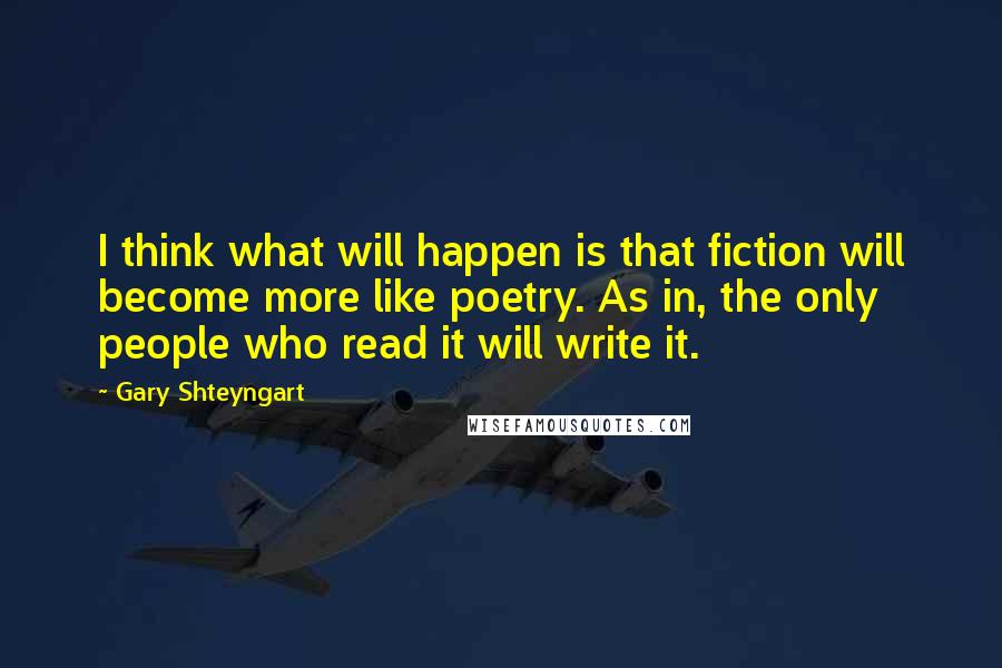 Gary Shteyngart Quotes: I think what will happen is that fiction will become more like poetry. As in, the only people who read it will write it.