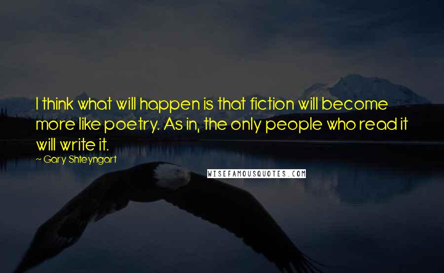 Gary Shteyngart Quotes: I think what will happen is that fiction will become more like poetry. As in, the only people who read it will write it.