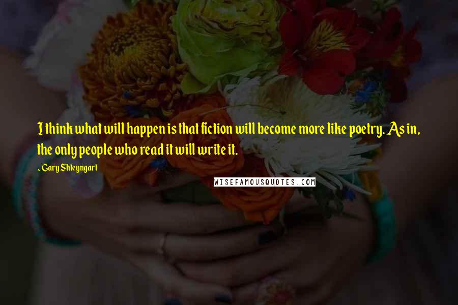 Gary Shteyngart Quotes: I think what will happen is that fiction will become more like poetry. As in, the only people who read it will write it.