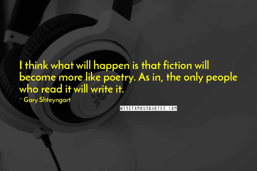 Gary Shteyngart Quotes: I think what will happen is that fiction will become more like poetry. As in, the only people who read it will write it.