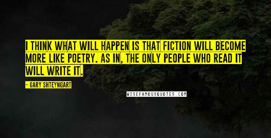 Gary Shteyngart Quotes: I think what will happen is that fiction will become more like poetry. As in, the only people who read it will write it.