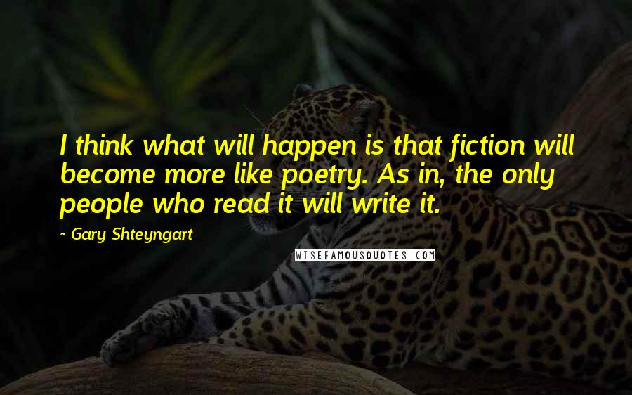 Gary Shteyngart Quotes: I think what will happen is that fiction will become more like poetry. As in, the only people who read it will write it.