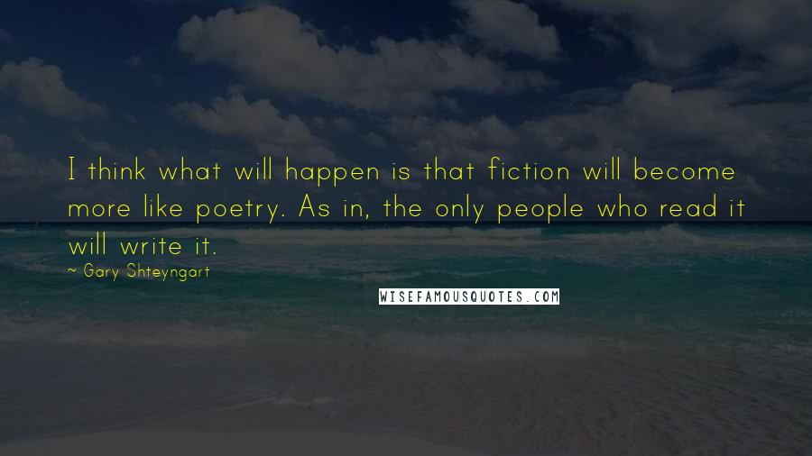 Gary Shteyngart Quotes: I think what will happen is that fiction will become more like poetry. As in, the only people who read it will write it.