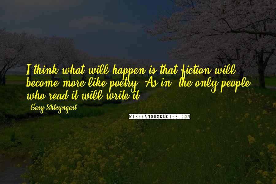 Gary Shteyngart Quotes: I think what will happen is that fiction will become more like poetry. As in, the only people who read it will write it.