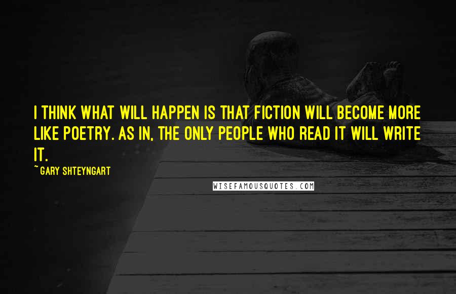 Gary Shteyngart Quotes: I think what will happen is that fiction will become more like poetry. As in, the only people who read it will write it.