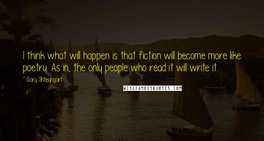 Gary Shteyngart Quotes: I think what will happen is that fiction will become more like poetry. As in, the only people who read it will write it.