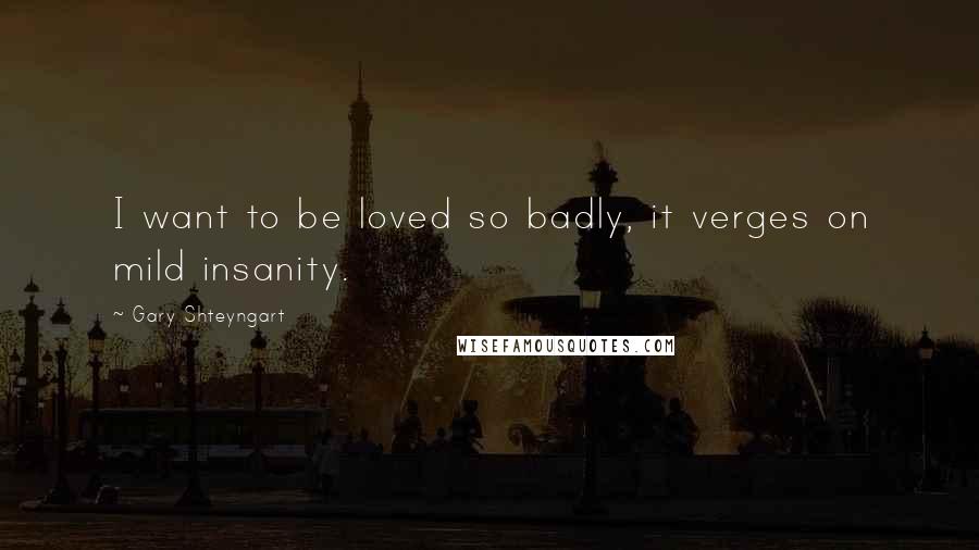 Gary Shteyngart Quotes: I want to be loved so badly, it verges on mild insanity.