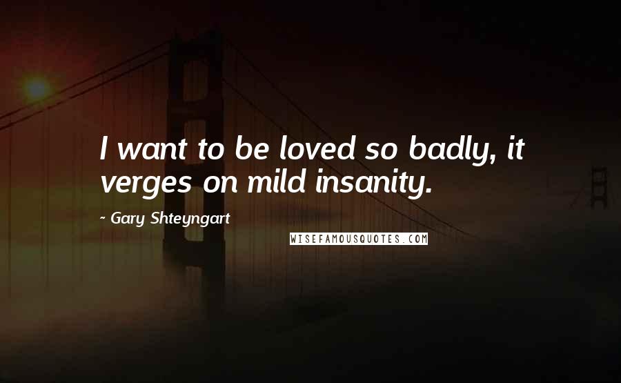 Gary Shteyngart Quotes: I want to be loved so badly, it verges on mild insanity.