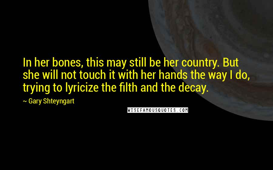 Gary Shteyngart Quotes: In her bones, this may still be her country. But she will not touch it with her hands the way I do, trying to lyricize the filth and the decay.