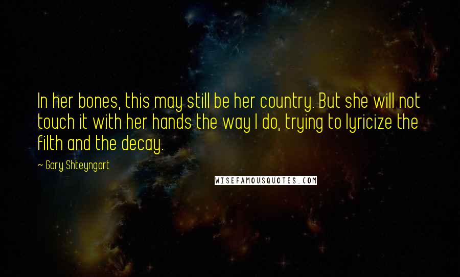 Gary Shteyngart Quotes: In her bones, this may still be her country. But she will not touch it with her hands the way I do, trying to lyricize the filth and the decay.