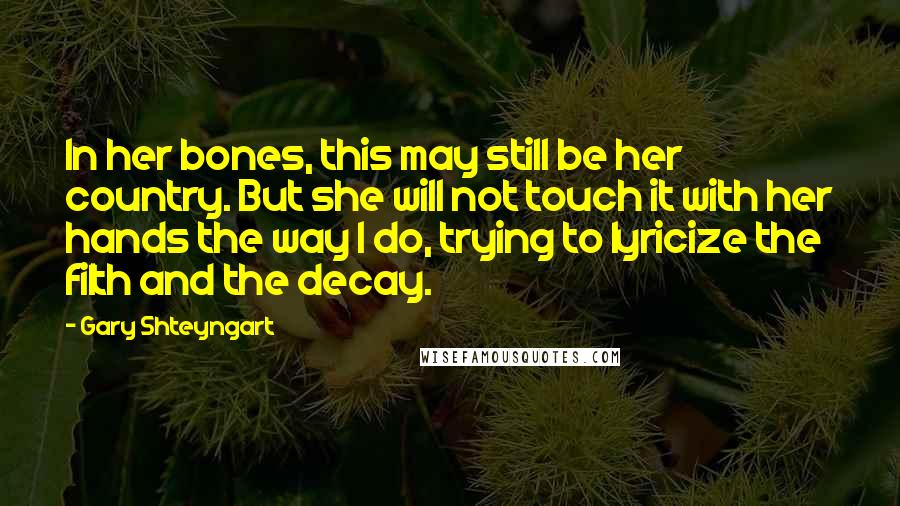 Gary Shteyngart Quotes: In her bones, this may still be her country. But she will not touch it with her hands the way I do, trying to lyricize the filth and the decay.