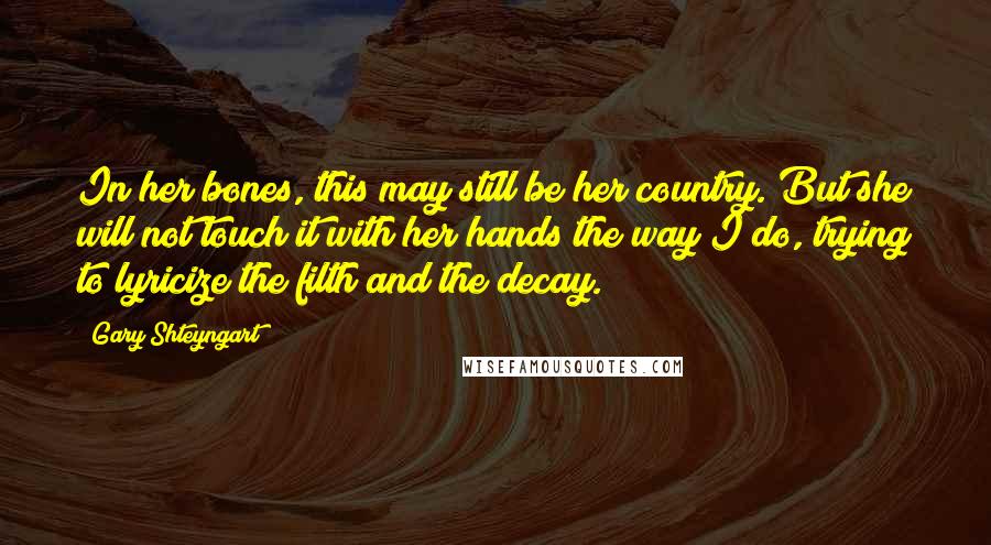Gary Shteyngart Quotes: In her bones, this may still be her country. But she will not touch it with her hands the way I do, trying to lyricize the filth and the decay.