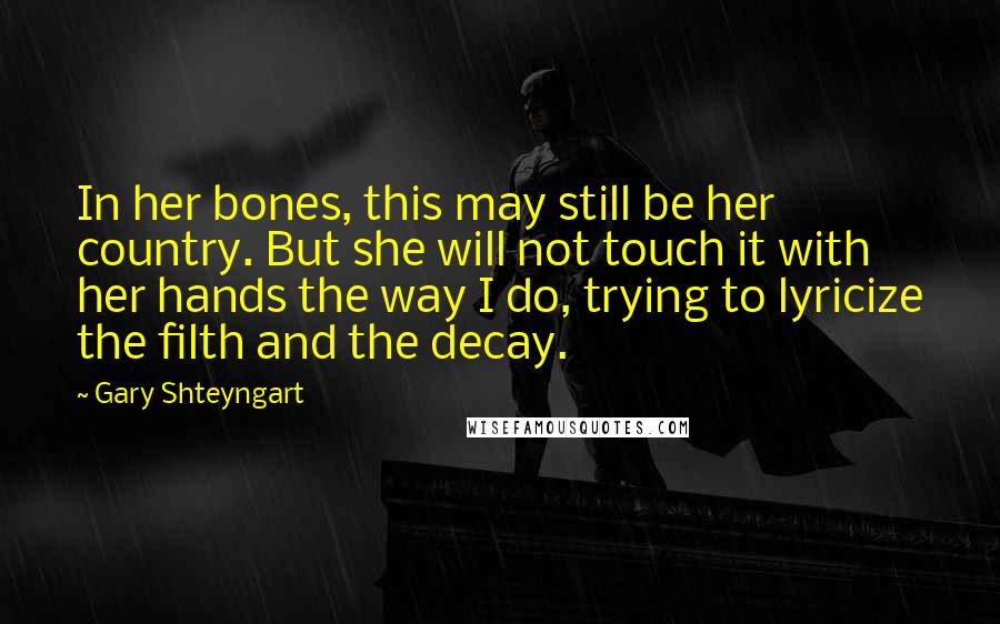 Gary Shteyngart Quotes: In her bones, this may still be her country. But she will not touch it with her hands the way I do, trying to lyricize the filth and the decay.