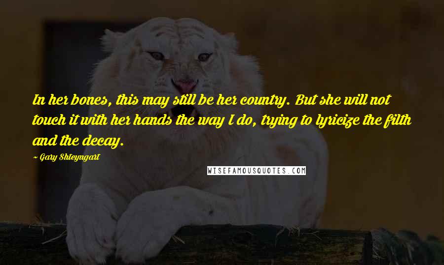 Gary Shteyngart Quotes: In her bones, this may still be her country. But she will not touch it with her hands the way I do, trying to lyricize the filth and the decay.