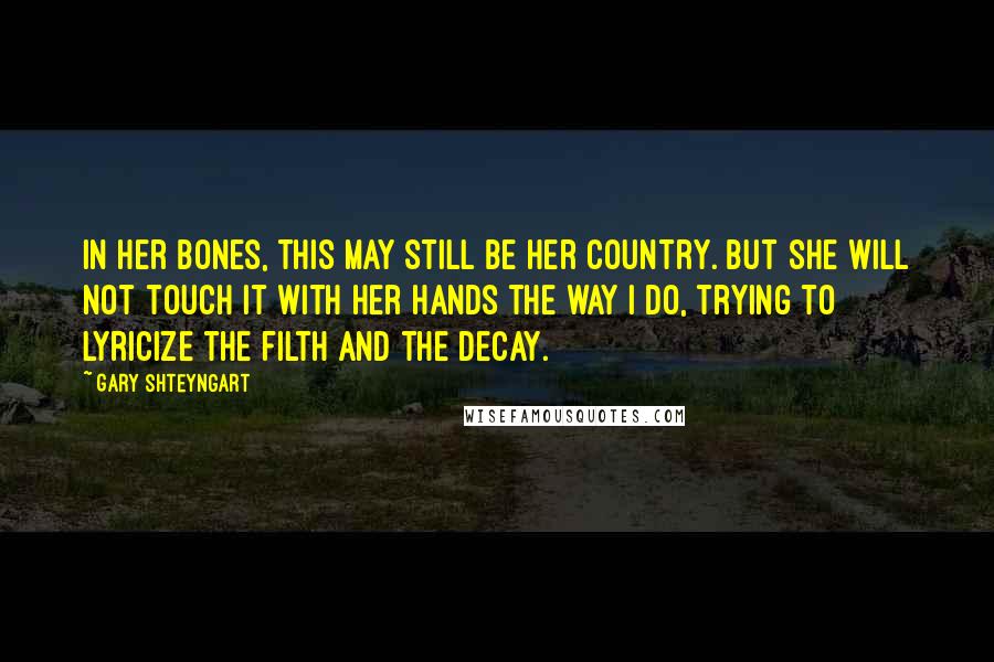 Gary Shteyngart Quotes: In her bones, this may still be her country. But she will not touch it with her hands the way I do, trying to lyricize the filth and the decay.