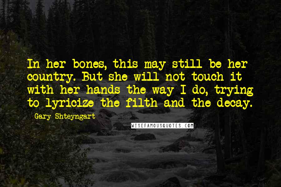 Gary Shteyngart Quotes: In her bones, this may still be her country. But she will not touch it with her hands the way I do, trying to lyricize the filth and the decay.