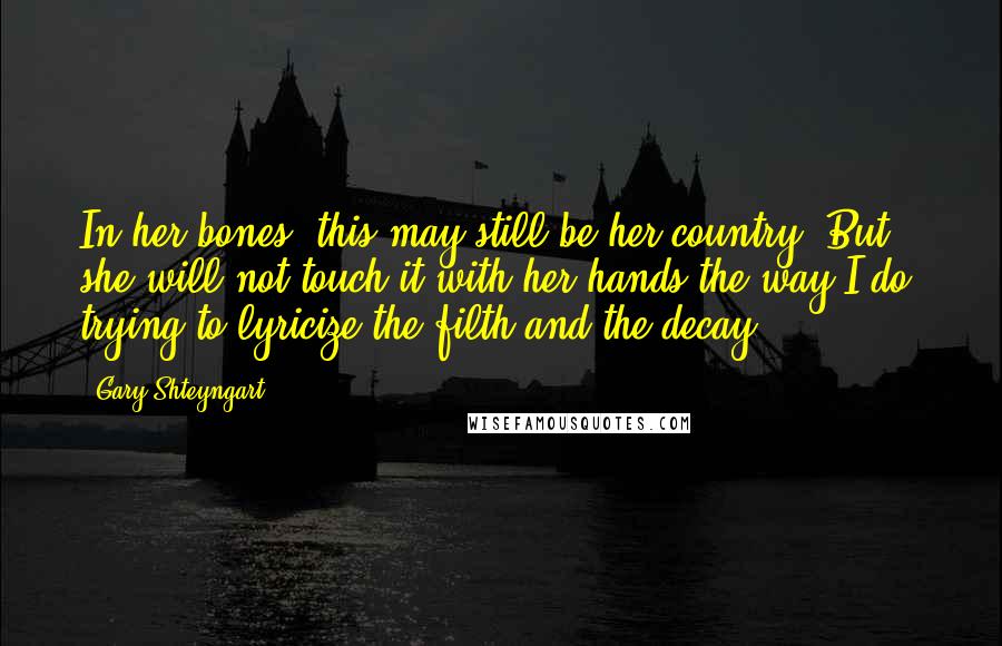 Gary Shteyngart Quotes: In her bones, this may still be her country. But she will not touch it with her hands the way I do, trying to lyricize the filth and the decay.