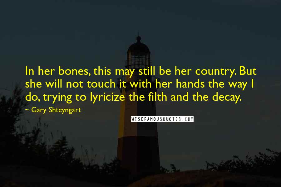 Gary Shteyngart Quotes: In her bones, this may still be her country. But she will not touch it with her hands the way I do, trying to lyricize the filth and the decay.