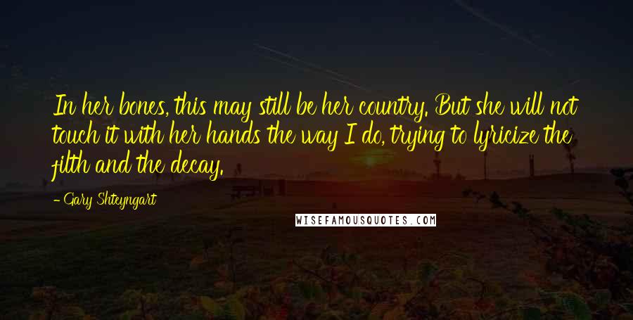 Gary Shteyngart Quotes: In her bones, this may still be her country. But she will not touch it with her hands the way I do, trying to lyricize the filth and the decay.