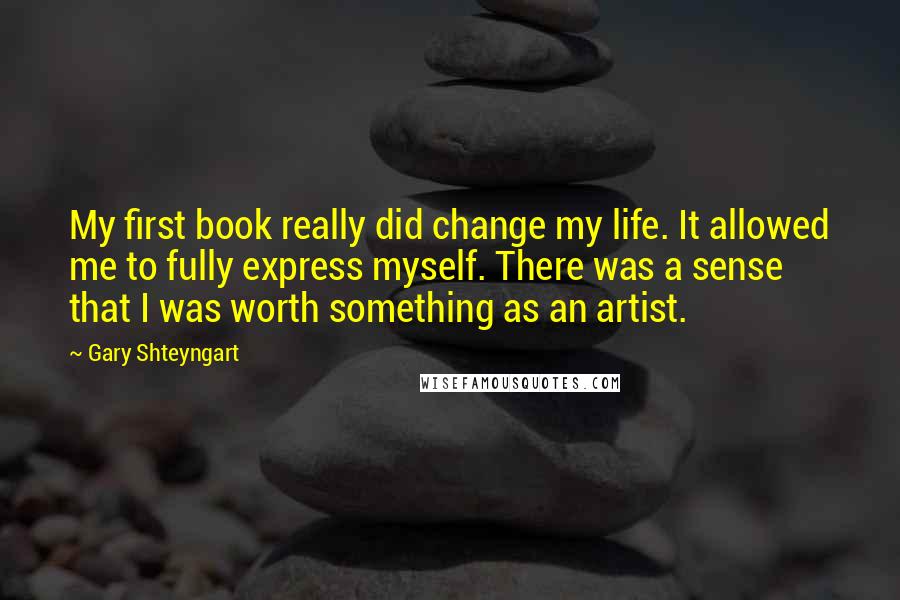 Gary Shteyngart Quotes: My first book really did change my life. It allowed me to fully express myself. There was a sense that I was worth something as an artist.