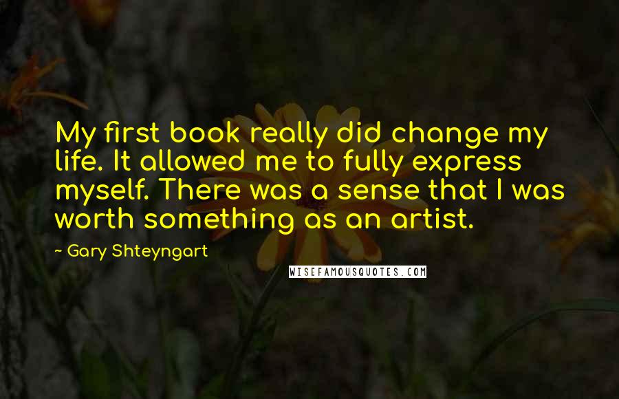 Gary Shteyngart Quotes: My first book really did change my life. It allowed me to fully express myself. There was a sense that I was worth something as an artist.