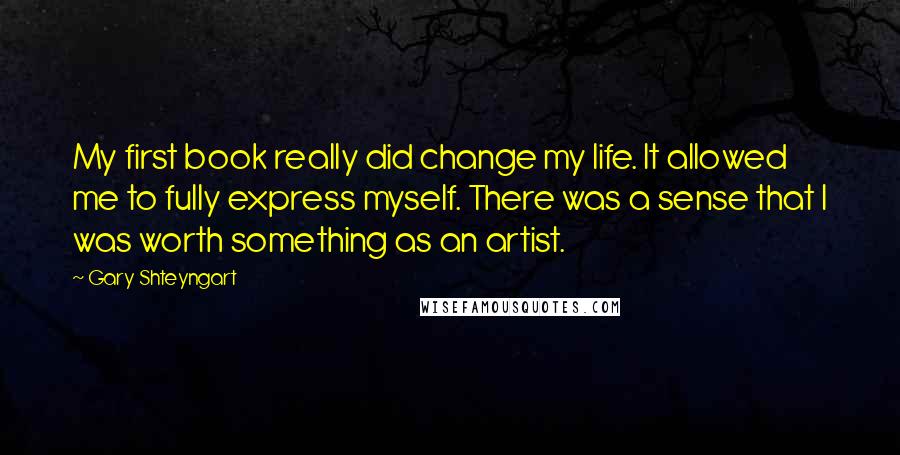 Gary Shteyngart Quotes: My first book really did change my life. It allowed me to fully express myself. There was a sense that I was worth something as an artist.