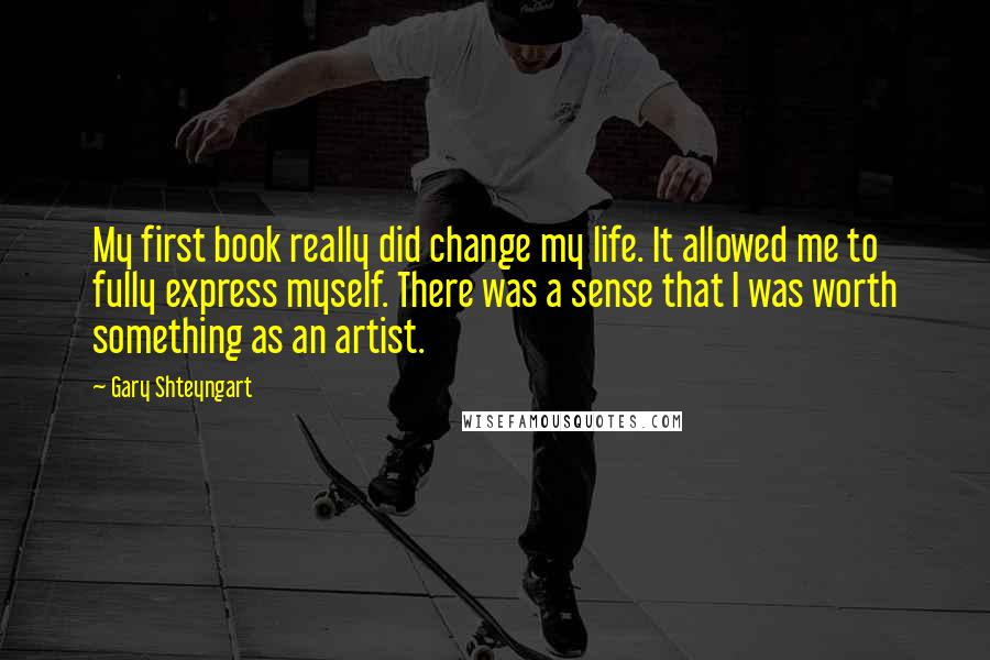 Gary Shteyngart Quotes: My first book really did change my life. It allowed me to fully express myself. There was a sense that I was worth something as an artist.