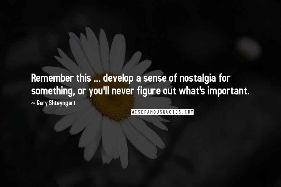 Gary Shteyngart Quotes: Remember this ... develop a sense of nostalgia for something, or you'll never figure out what's important.