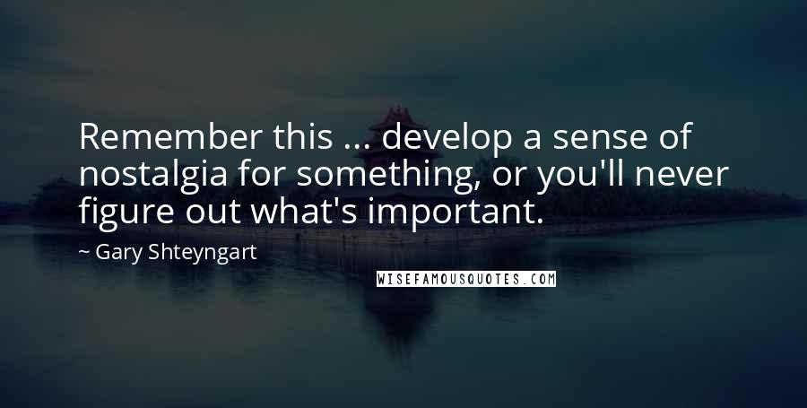 Gary Shteyngart Quotes: Remember this ... develop a sense of nostalgia for something, or you'll never figure out what's important.