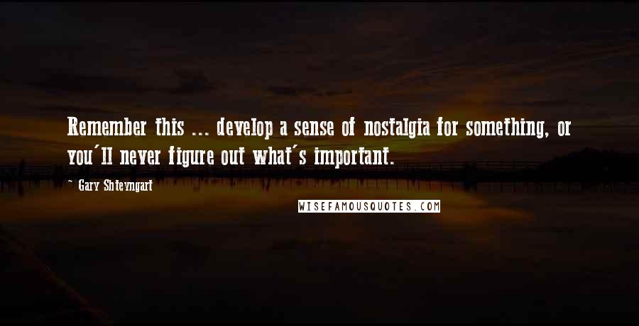 Gary Shteyngart Quotes: Remember this ... develop a sense of nostalgia for something, or you'll never figure out what's important.