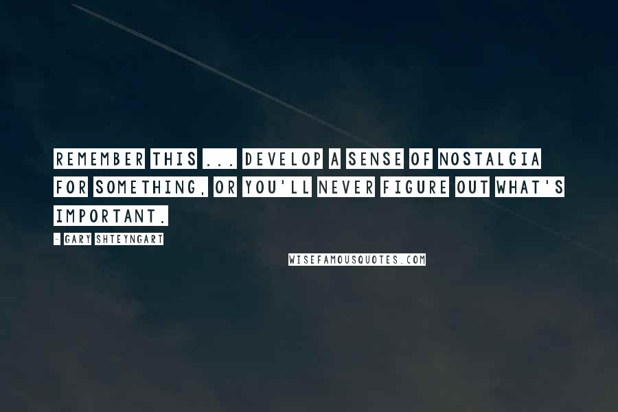 Gary Shteyngart Quotes: Remember this ... develop a sense of nostalgia for something, or you'll never figure out what's important.