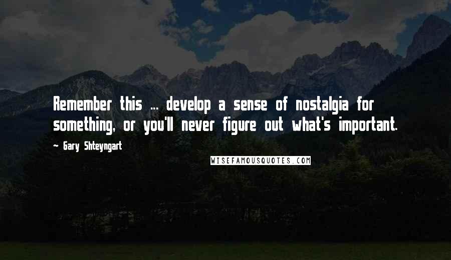 Gary Shteyngart Quotes: Remember this ... develop a sense of nostalgia for something, or you'll never figure out what's important.