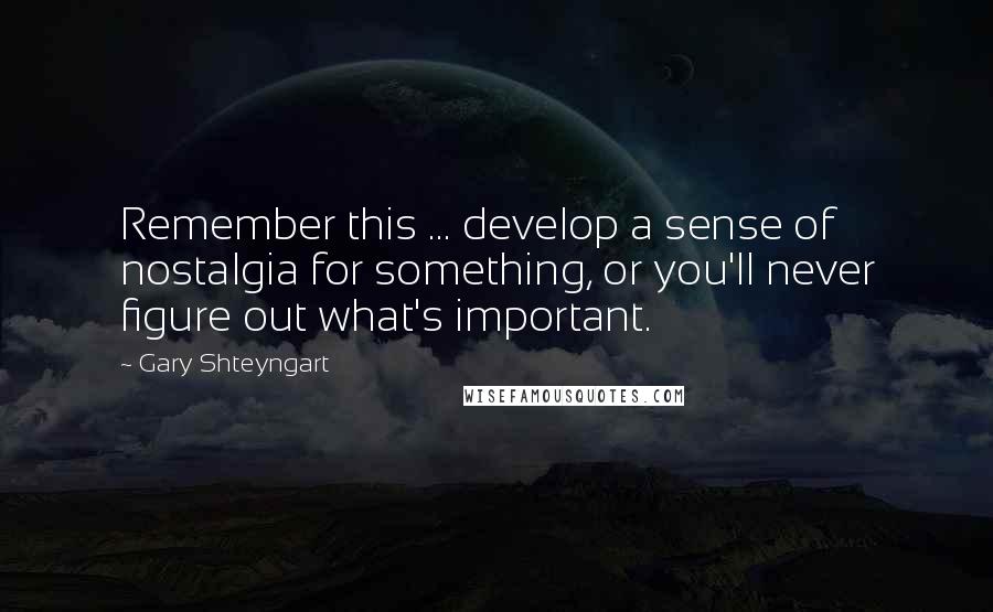 Gary Shteyngart Quotes: Remember this ... develop a sense of nostalgia for something, or you'll never figure out what's important.