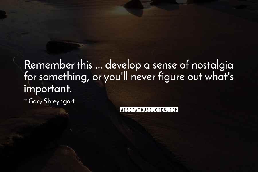Gary Shteyngart Quotes: Remember this ... develop a sense of nostalgia for something, or you'll never figure out what's important.