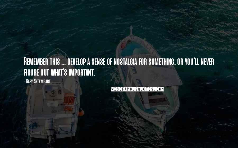 Gary Shteyngart Quotes: Remember this ... develop a sense of nostalgia for something, or you'll never figure out what's important.