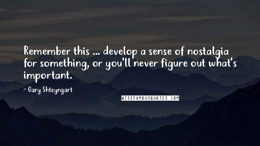 Gary Shteyngart Quotes: Remember this ... develop a sense of nostalgia for something, or you'll never figure out what's important.